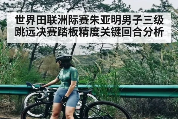 世界田联洲际赛朱亚明男子三级跳远决赛踏板精度关键回合分析