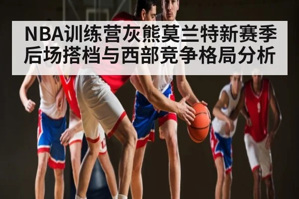 NBA训练营灰熊莫兰特新赛季后场搭档与西部竞争格局分析