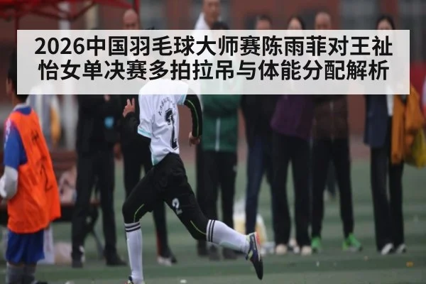 2026中国羽毛球大师赛陈雨菲对王祉怡女单决赛多拍拉吊与体能分配解析